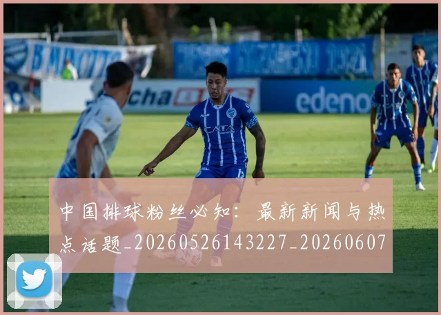 中国排球粉丝必知：最新新闻与热点话题_20260526143227_20260607160613