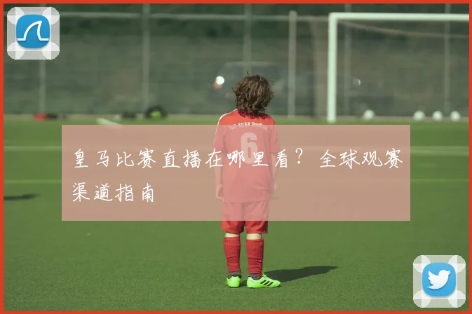皇马比赛直播在哪里看？全球观赛渠道指南