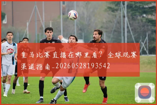 皇马比赛直播在哪里看？全球观赛渠道指南_20260528193542