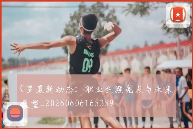 C罗最新动态：职业生涯亮点与未来展望_20260606165359