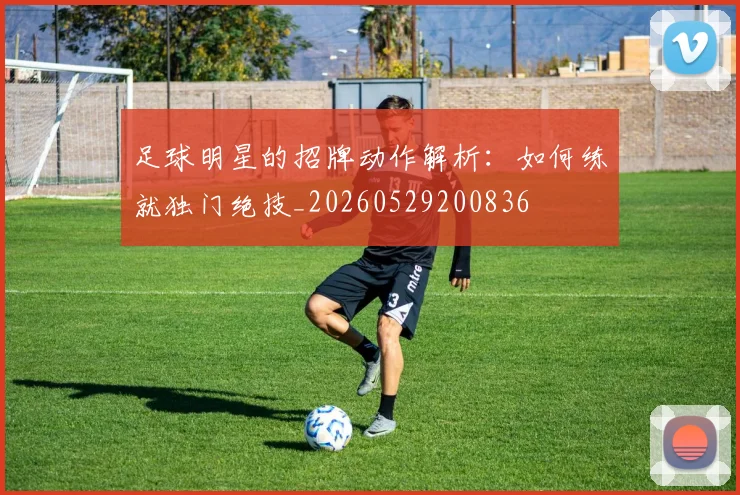 足球明星的招牌动作解析:如何练就独门绝技_20260529200836
