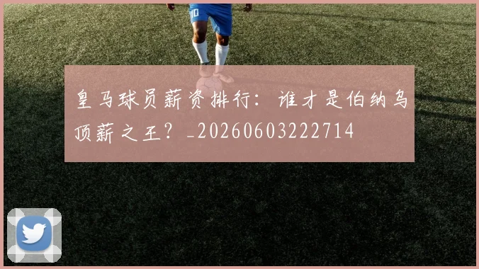 皇马球员薪资排行:谁才是伯纳乌顶薪之王?_20260603222714