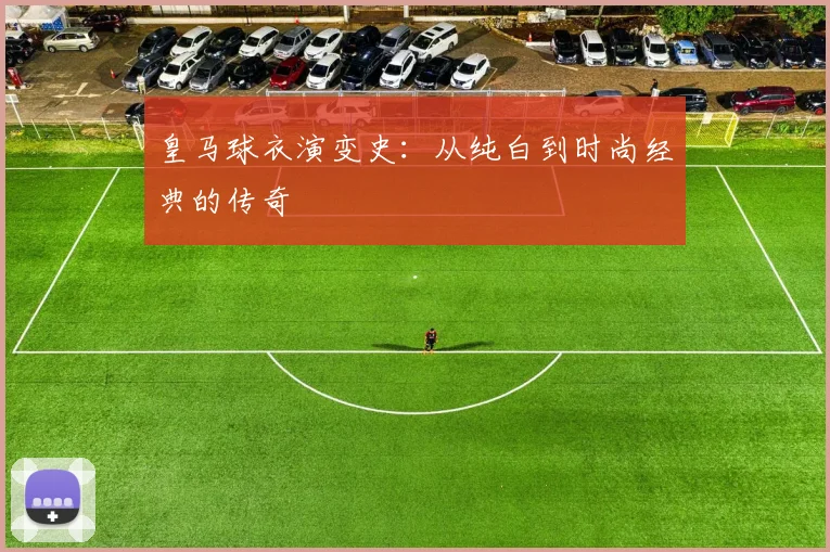 皇马球衣演变史:从纯白到时尚经典的传奇