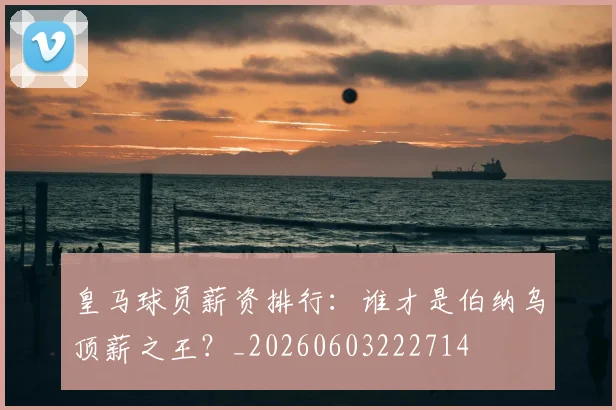 皇马球员薪资排行:谁才是伯纳乌顶薪之王?_20260603222714